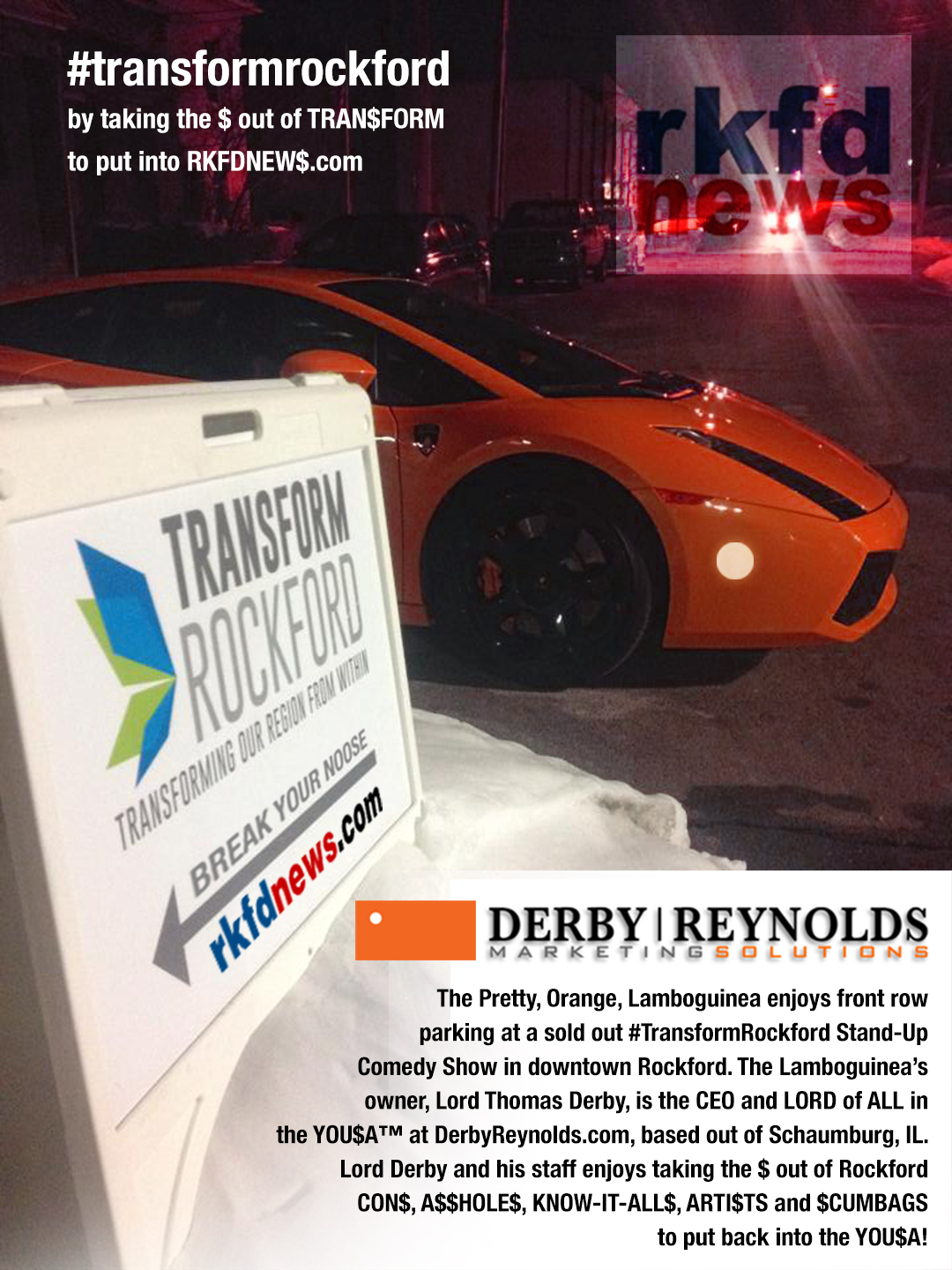 The Pretty, Orange, Lamboguinea enjoys front row parking at a sold out #TransformRockford Stand-Up Comedy Show in downtown Rockford. The Lamboguinea’s owner, Lord Thomas Derby, is the CEO and LORD of ALL in the YOU$A™ at DerbyReynolds.com, based out of Schaumburg, IL. Lord Derby and his staff enjoys taking the $ out of Rockford CON$, A$$HOLE$, KNOW-IT-ALL$, ARTI$TS and $CUMBAGS to put back into the YOU$A!